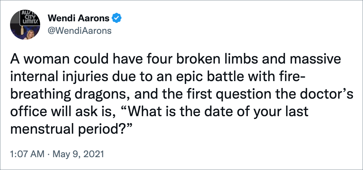 A woman could have four broken limbs and massive internal injuries due to an epic battle with fire-breathing dragons, and the first question the doctor’s office will ask is, “What is the date of your last menstrual period?”