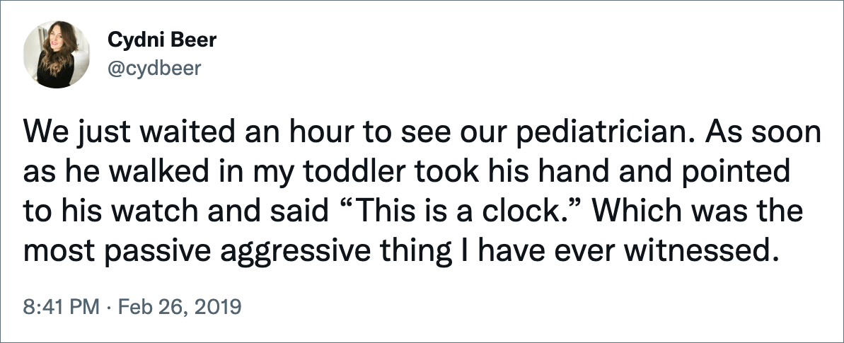 We just waited an hour to see our pediatrician. As soon as he walked in my toddler took his hand and pointed to his watch and said “This is a clock.” Which was the most passive aggressive thing I have ever witnessed.