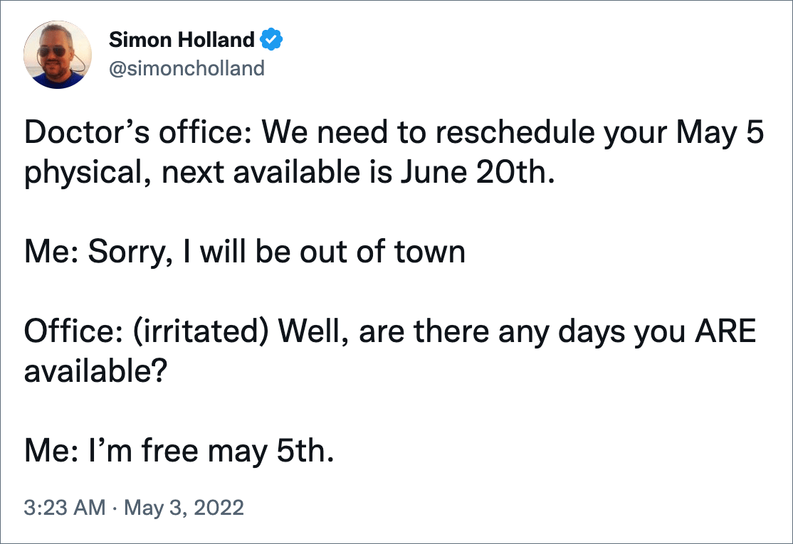 Doctor’s office: We need to reschedule your May 5 physical, next available is June 20th. Me: Sorry, I will be out of town Office: (irritated) Well, are there any days you ARE available? Me: I’m free may 5th.