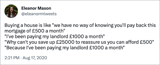 Buying a house is like "we have no way of knowing you'll pay back this mortgage of £500 a month" "I've been paying my landlord £1000 a month" "Why can't you save up £25000 to reassure us you can afford £500" "Because I've been paying my landlord £1000 a month"