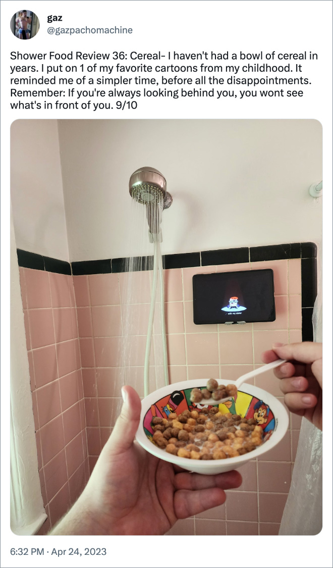 Shower Food Review 36: Cereal- I haven't had a bowl of cereal in years. I put on 1 of my favorite cartoons from my childhood. It reminded me of a simpler time, before all the disappointments. Remember: If you're always looking behind you, you wont see what's in front of you. 9/10