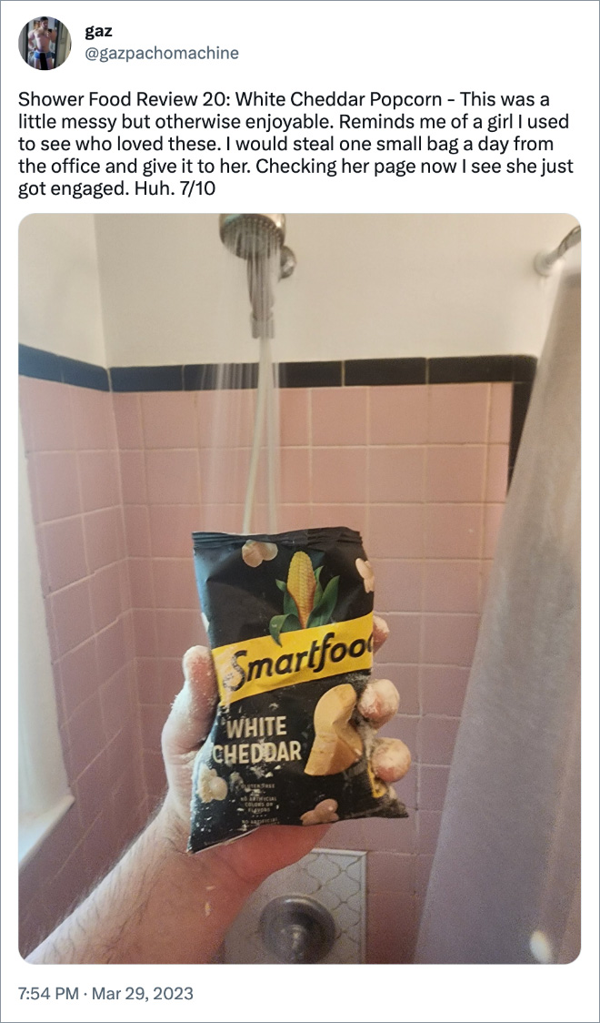 Shower Food Review 20: White Cheddar Popcorn - This was a little messy but otherwise enjoyable. Reminds me of a girl I used to see who loved these. I would steal one small bag a day from the office and give it to her. Checking her page now I see she just got engaged. Huh. 7/10