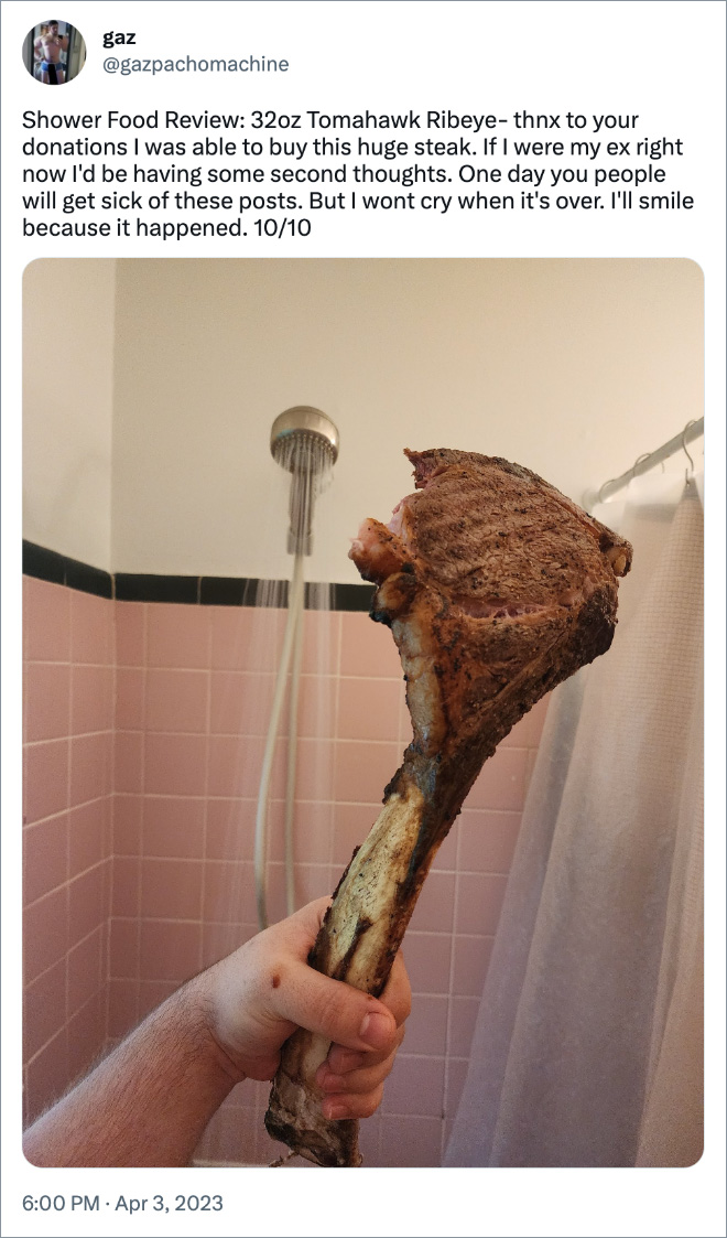 Shower Food Review: 32oz Tomahawk Ribeye- thnx to your donations I was able to buy this huge steak. If I were my ex right now I'd be having some second thoughts. One day you people will get sick of these posts. But I wont cry when it's over. I'll smile because it happened. 10/10