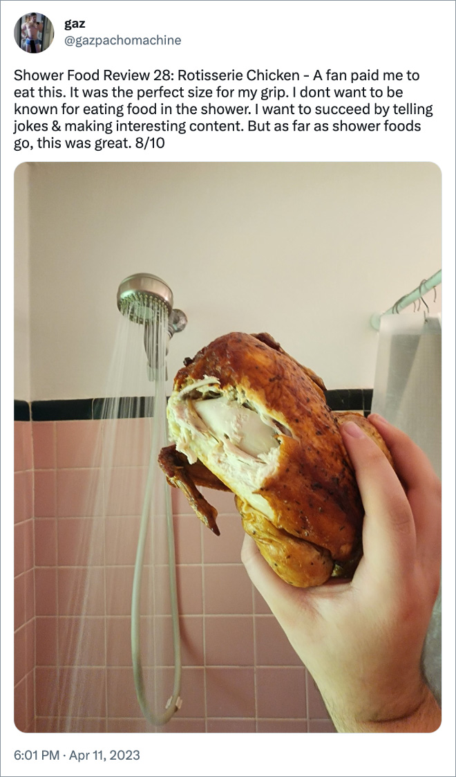 Shower Food Review 28: Rotisserie Chicken - A fan paid me to eat this. It was the perfect size for my grip. I dont want to be known for eating food in the shower. I want to succeed by telling jokes & making interesting content. But as far as shower foods go, this was great. 8/10