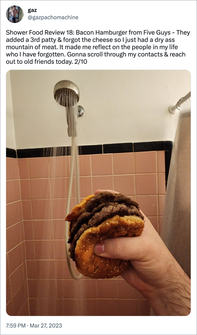 Shower Food Review 18: Bacon Hamburger from Five Guys - They added a 3rd patty & forgot the cheese so I just had a dry ass mountain of meat. It made me reflect on the people in my life who I have forgotten. Gonna scroll through my contacts & reach out to old friends today. 2/10