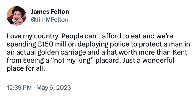 Love my country. People can’t afford to eat and we’re spending £150 million deploying police to protect a man in an actual golden carriage and a hat worth more than Kent from seeing a “not my king” placard. Just a wonderful place for all.