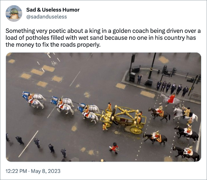 Something very poetic about a king in a golden coach being driven over a load of potholes filled with wet sand because no one in his country has the money to fix the roads properly.